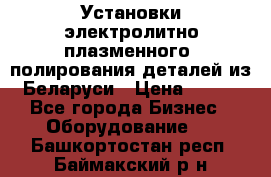 Установки электролитно-плазменного  полирования деталей из Беларуси › Цена ­ 100 - Все города Бизнес » Оборудование   . Башкортостан респ.,Баймакский р-н